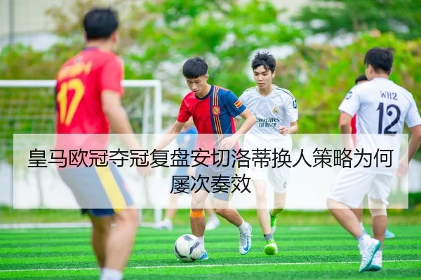皇马欧冠夺冠复盘安切洛蒂换人策略为何屡次奏效