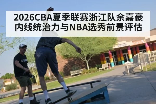 2026CBA夏季联赛浙江队余嘉豪内线统治力与NBA选秀前景评估